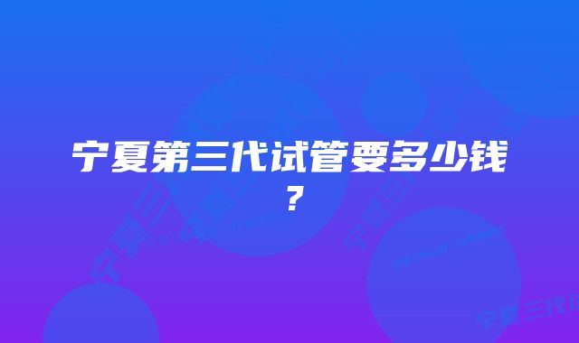 宁夏第三代试管要多少钱？