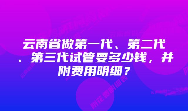 云南省做第一代、第二代、第三代试管要多少钱，并附费用明细？