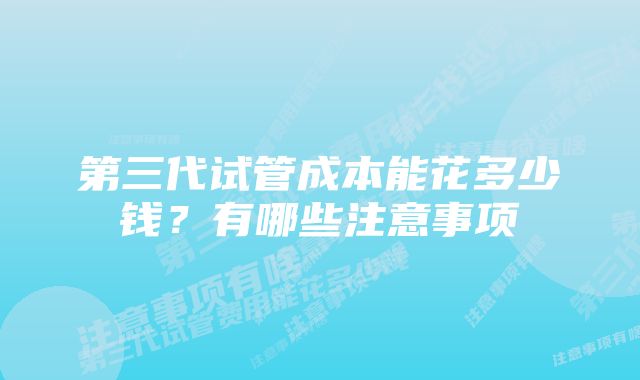 第三代试管成本能花多少钱？有哪些注意事项