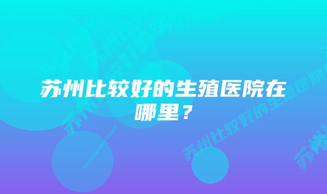 苏州比较好的生殖医院在哪里？