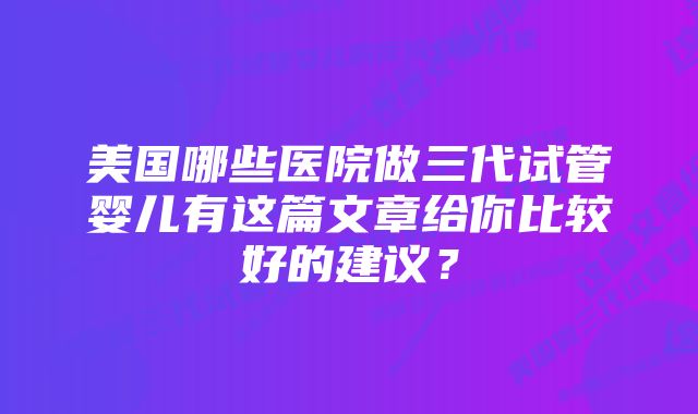 美国哪些医院做三代试管婴儿有这篇文章给你比较好的建议？