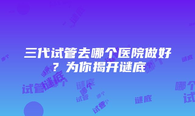 三代试管去哪个医院做好？为你揭开谜底