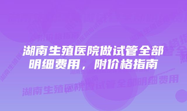 湖南生殖医院做试管全部明细费用，附价格指南