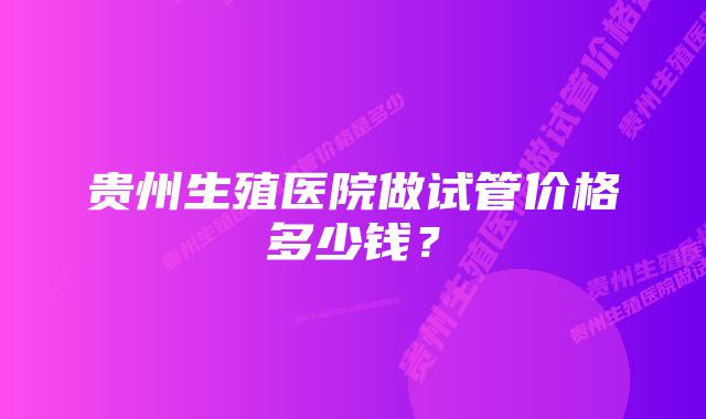 贵州生殖医院做试管价格多少钱？