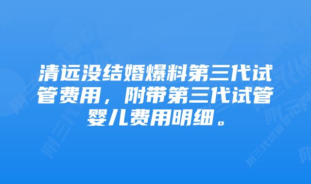 清远没结婚爆料第三代试管费用，附带第三代试管婴儿费用明细。