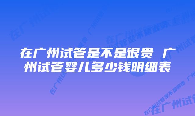 在广州试管是不是很贵 广州试管婴儿多少钱明细表