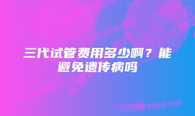 三代试管费用多少啊？能避免遗传病吗