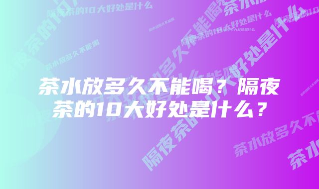 茶水放多久不能喝？隔夜茶的10大好处是什么？