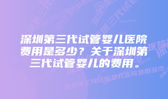 深圳第三代试管婴儿医院费用是多少？关于深圳第三代试管婴儿的费用。