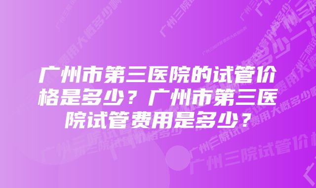 广州市第三医院的试管价格是多少？广州市第三医院试管费用是多少？