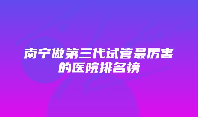 南宁做第三代试管最厉害的医院排名榜