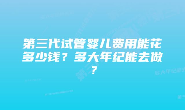 第三代试管婴儿费用能花多少钱？多大年纪能去做？