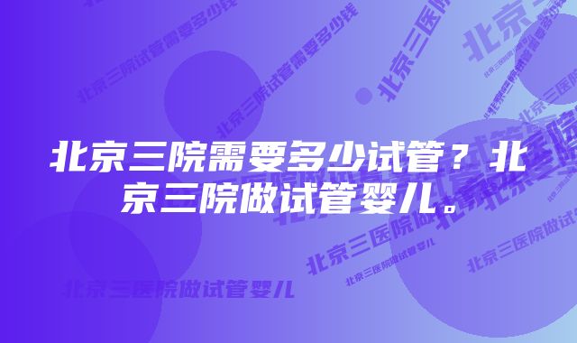 北京三院需要多少试管？北京三院做试管婴儿。