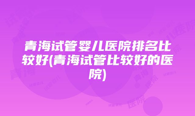 青海试管婴儿医院排名比较好(青海试管比较好的医院)