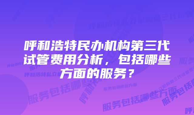 呼和浩特民办机构第三代试管费用分析，包括哪些方面的服务？