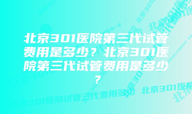 北京301医院第三代试管费用是多少？北京301医院第三代试管费用是多少？