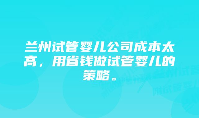 兰州试管婴儿公司成本太高，用省钱做试管婴儿的策略。