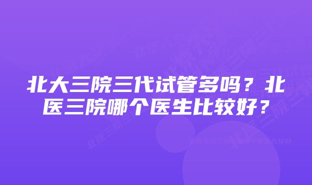 北大三院三代试管多吗？北医三院哪个医生比较好？