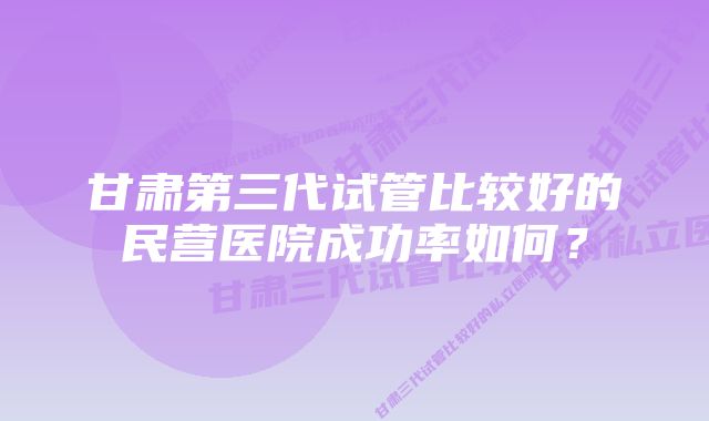 甘肃第三代试管比较好的民营医院成功率如何？