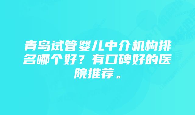 青岛试管婴儿中介机构排名哪个好？有口碑好的医院推荐。