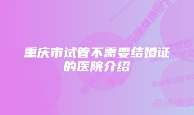 重庆市试管不需要结婚证的医院介绍