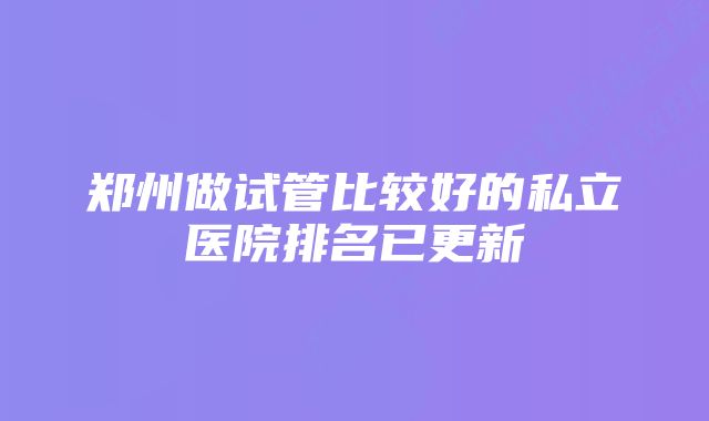 郑州做试管比较好的私立医院排名已更新