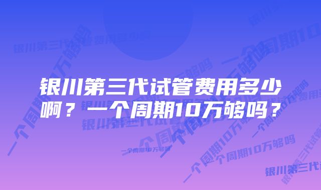 银川第三代试管费用多少啊？一个周期10万够吗？