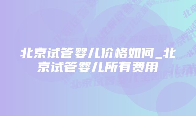 北京试管婴儿价格如何_北京试管婴儿所有费用