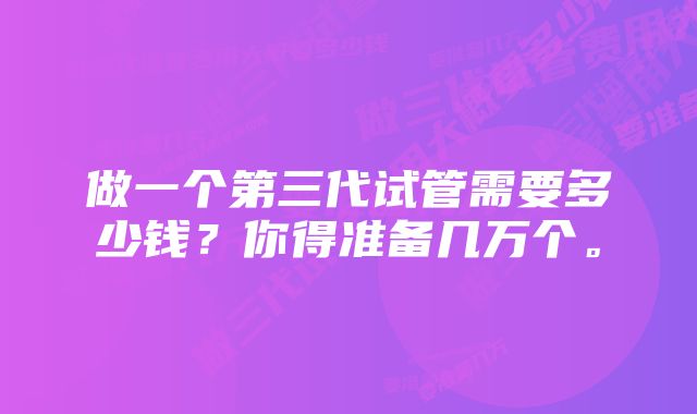 做一个第三代试管需要多少钱？你得准备几万个。