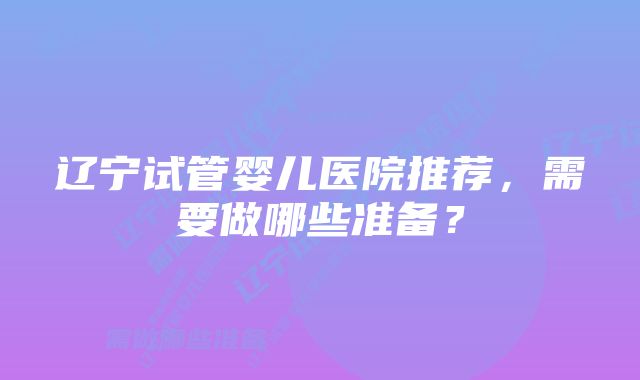 辽宁试管婴儿医院推荐，需要做哪些准备？