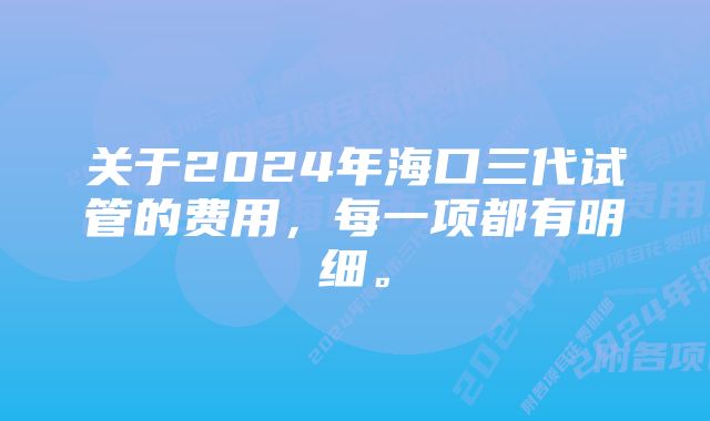 关于2024年海口三代试管的费用，每一项都有明细。