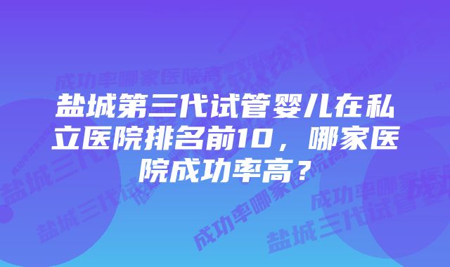 盐城第三代试管婴儿在私立医院排名前10，哪家医院成功率高？