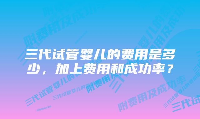 三代试管婴儿的费用是多少，加上费用和成功率？