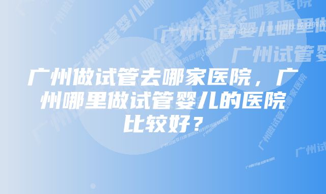 广州做试管去哪家医院，广州哪里做试管婴儿的医院比较好？