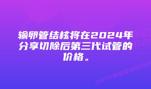 输卵管结核将在2024年分享切除后第三代试管的价格。