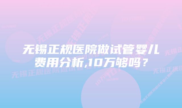 无锡正规医院做试管婴儿费用分析,10万够吗？