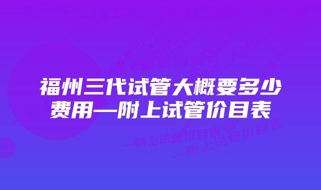 福州三代试管大概要多少费用—附上试管价目表