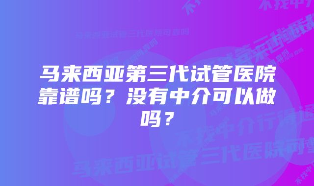 马来西亚第三代试管医院靠谱吗？没有中介可以做吗？