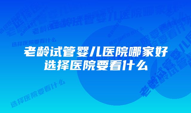 老龄试管婴儿医院哪家好选择医院要看什么