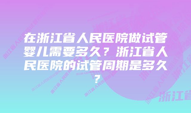 在浙江省人民医院做试管婴儿需要多久？浙江省人民医院的试管周期是多久？