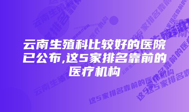 云南生殖科比较好的医院已公布,这5家排名靠前的医疗机构