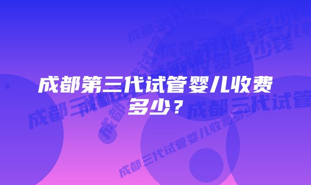 成都第三代试管婴儿收费多少？