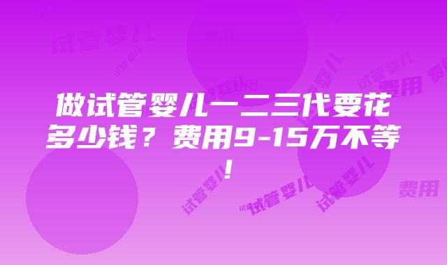 做试管婴儿一二三代要花多少钱？费用9-15万不等！