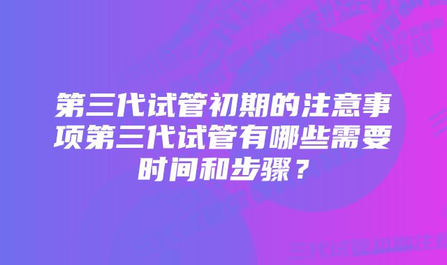 第三代试管初期的注意事项第三代试管有哪些需要时间和步骤？