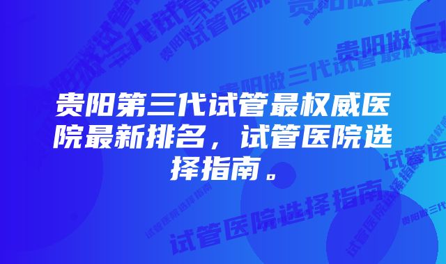 贵阳第三代试管最权威医院最新排名，试管医院选择指南。