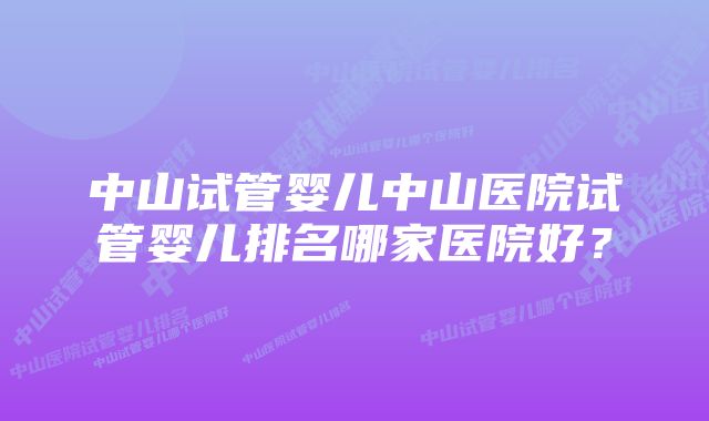 中山试管婴儿中山医院试管婴儿排名哪家医院好？