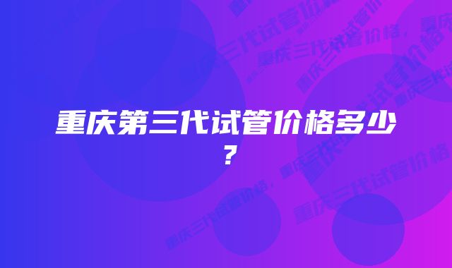 重庆第三代试管价格多少？