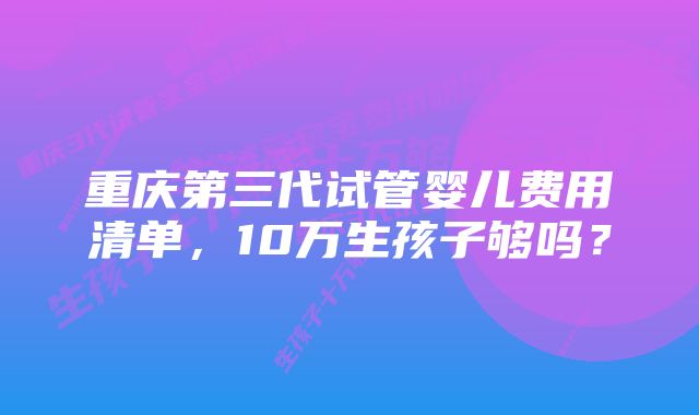 重庆第三代试管婴儿费用清单，10万生孩子够吗？