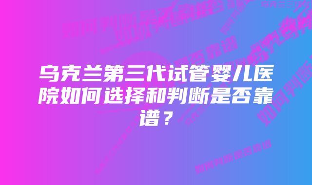 乌克兰第三代试管婴儿医院如何选择和判断是否靠谱？