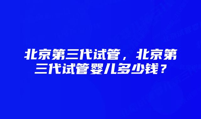 北京第三代试管，北京第三代试管婴儿多少钱？